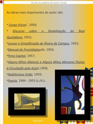 2010/2011
Escola Secundária de Castro Verde
As obras mais importantes do autor são:
• Corpo Visível , 1950;
• Discurso sobre a Reabilitação do Real
Quotidiano, 1952;
•Louvor e Simplificação de Álvaro de Campos, 1953;
•Manual de Prestidigitação, 1956;
•Pena Capital, 1957;
•Alguns Mitos Maiores e Alguns Mitos Menores Postos
à Circulação pelo Autor,1958;
•Nobilíssima Visão, 1959;
•Poesia, 1944 - 1955 (s./d.);
 