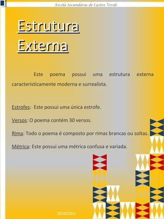 2010/2011
Escola Secundária de Castro Verde
EstruturaEstrutura
ExternaExterna
Este poema possui uma estrutura externa
caracteristicamente moderna e surrealista.
Estrofes: Este possui uma única estrofe.
Versos: O poema contém 30 versos.
Rima: Todo o poema é composto por rimas brancas ou soltas.
Métrica: Este possui uma métrica confusa e variada.
 