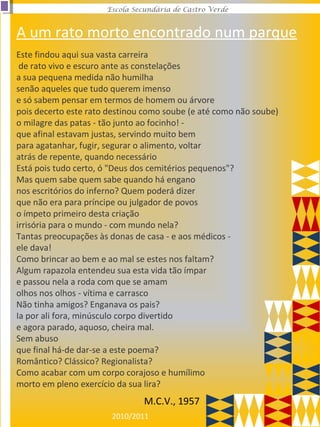 2010/2011
Escola Secundária de Castro Verde
Este findou aqui sua vasta carreira
de rato vivo e escuro ante as constelações
a sua pequena medida não humilha
senão aqueles que tudo querem imenso
e só sabem pensar em termos de homem ou árvore
pois decerto este rato destinou como soube (e até como não soube)
o milagre das patas - tão junto ao focinho! -
que afinal estavam justas, servindo muito bem
para agatanhar, fugir, segurar o alimento, voltar
atrás de repente, quando necessário
Está pois tudo certo, ó "Deus dos cemitérios pequenos"?
Mas quem sabe quem sabe quando há engano
nos escritórios do inferno? Quem poderá dizer
que não era para príncipe ou julgador de povos
o ímpeto primeiro desta criação
irrisória para o mundo - com mundo nela?
Tantas preocupações às donas de casa - e aos médicos -
ele dava!
Como brincar ao bem e ao mal se estes nos faltam?
Algum rapazola entendeu sua esta vida tão ímpar
e passou nela a roda com que se amam
olhos nos olhos - vítima e carrasco
Não tinha amigos? Enganava os pais?
Ia por ali fora, minúsculo corpo divertido
e agora parado, aquoso, cheira mal.
Sem abuso
que final há-de dar-se a este poema?
Romântico? Clássico? Regionalista?
Como acabar com um corpo corajoso e humílimo
morto em pleno exercício da sua lira?
M.C.V., 1957
A um rato morto encontrado num parque
 