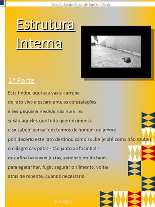 2010/2011
Escola Secundária de Castro Verde
EstruturaEstrutura
InternaInterna
Este findou aqui sua vasta carreira
de rato vivo e escuro ante as constelações
a sua pequena medida não humilha
senão aqueles que tudo querem imenso
e só sabem pensar em termos de homem ou árvore
pois decerto este rato destinou como soube (e até como não soube)
o milagre das patas - tão junto ao focinho! -
que afinal estavam justas, servindo muito bem
para agatanhar, fugir, segurar o alimento, voltar
atrás de repente, quando necessário
1ª Parte
 