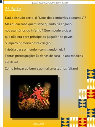 2010/2011
Escola Secundária de Castro Verde
Está pois tudo certo, ó "Deus dos cemitérios pequenos"?
Mas quem sabe quem sabe quando há engano
nos escritórios do inferno? Quem poderá dizer
que não era para príncipe ou julgador de povos
o ímpeto primeiro desta criação
irrisória para o mundo - com mundo nela?
Tantas preocupações às donas de casa - e aos médicos -
ele dava!
Como brincar ao bem e ao mal se estes nos faltam?
2ª Parte
 