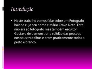 Introdução
 Neste trabalho vamos falar sobre um Fotografo
  baiano cujo seu nome é Mário Cravo Neto. Este
  não era só fotografo mas também escultor.
  Gostava de demonstrar a solidão das pessoas
  nos seus trabalhos e eram praticamente todos a
  preto e branco.
 