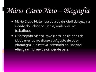 Mário Cravo Neto – Biografia
  Mário Cravo Neto nasceu a 20 de Abril de 1947 na
   cidade do Salvador, Bahia, onde viveu e
   trabalhou.
  O fotógrafo Mário Cravo Neto, de 62 anos de
   idade morreu no dia 10 de Agosto de 2009
   (domingo). Ele estava internado no Hospital
   Aliança e morreu de câncer de pele.
 