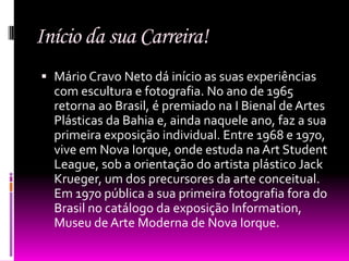Início da sua Carreira!
 Mário Cravo Neto dá início as suas experiências
  com escultura e fotografia. No ano de 1965
  retorna ao Brasil, é premiado na I Bienal de Artes
  Plásticas da Bahia e, ainda naquele ano, faz a sua
  primeira exposição individual. Entre 1968 e 1970,
  vive em Nova Iorque, onde estuda na Art Student
  League, sob a orientação do artista plástico Jack
  Krueger, um dos precursores da arte conceitual.
  Em 1970 pública a sua primeira fotografia fora do
  Brasil no catálogo da exposição Information,
  Museu de Arte Moderna de Nova Iorque.
 