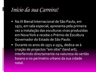 Início da sua Carreira!
 Na XI Bienal Internacional de São Paulo, em
  1971, em sala especial, apresenta pela primeira
  vez a instalação das esculturas vivas produzidas
  em Nova York e recebe o Prémio de Escultura
  Governador do Estado de São Paulo.
 Durante os anos de 1971 a 1974, dedica-se à
  criação de projectos “em sítio” (land art),
  interferindo directamente na natureza do sertão
  baiano e no perímetro urbano da sua cidade
  natal.
 