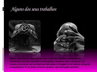 Alguns dos seus trabalhos




Mário Cravo Neto é dono de um dos melhores trabalhos fotográficos
existentes. Escultor também na fotografia, desenha com o contorno dos
corpos, emociona com as texturas das peles. A imagem é no mínimo atraente
e inquietante. É um preto e branco quente, de iluminação perfeita.
 