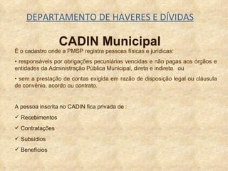 DEPARTAMENTO DE HAVERES E DÍVIDAS CADIN Municipal É o cadastro onde a PMSP registra pessoas físicas e jurídicas: •  responsáveis por obrigações pecuniárias vencidas e não pagas aos órgãos e entidades da Administração Pública Municipal, direta e indireta  ou •  sem a prestação de contas exigida em razão de disposição legal ou cláusula de convênio, acordo ou contrato. A pessoa inscrita no CADIN fica privada de : Recebimentos Contratações Subsídios Benefícios 