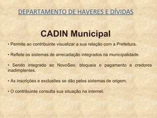 DEPARTAMENTO DE HAVERES E DÍVIDAS CADIN Municipal •  Permite ao contribuinte visualizar a sua relação com a Prefeitura. •  Reflete os sistemas de arrecadação integrados na municipalidade. •  S endo integrado ao NovoSeo, bloqueia o pagamento a credores inadimplentes. •  As inscrições e exclusões se dão pelos sistemas de origem. •  O contribuinte consulta sua situação na internet. 