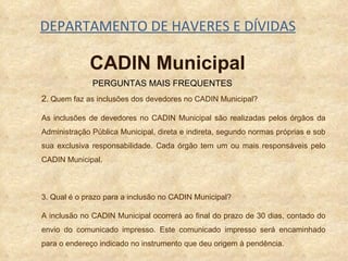 DEPARTAMENTO DE HAVERES E DÍVIDAS 2 . Quem faz as inclusões dos devedores no CADIN Municipal? As inclusões de devedores no CADIN Municipal são realizadas pelos órgãos da Administração Pública Municipal, direta e indireta, segundo normas próprias e sob sua exclusiva responsabilidade. Cada órgão tem um ou mais responsáveis pelo CADIN Municipal. 3. Qual é o prazo para a inclusão no CADIN Municipal?  A inclusão no CADIN Municipal ocorrerá ao final do prazo de 30 dias, contado do envio do comunicado impresso. Este comunicado impresso será encaminhado para o endereço indicado no instrumento que deu origem à pendência. PERGUNTAS MAIS FREQUENTES CADIN Municipal 