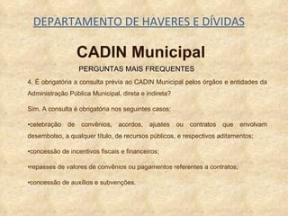 DEPARTAMENTO DE HAVERES E DÍVIDAS 4. É obrigatória a consulta prévia ao CADIN Municipal pelos órgãos e entidades da Administração Pública Municipal, direta e indireta? Sim. A consulta é obrigatória nos seguintes casos: • celebração de convênios, acordos, ajustes ou contratos que envolvam desembolso, a qualquer título, de recursos públicos, e respectivos aditamentos; • concessão de incentivos fiscais e financeiros;  • repasses de valores de convênios ou pagamentos referentes a contratos; • concessão de auxílios e subvenções.  PERGUNTAS MAIS FREQUENTES CADIN Municipal 