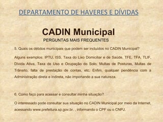 DEPARTAMENTO DE HAVERES E DÍVIDAS 5. Quais os débitos municipais que podem ser incluídos no CADIN Municipal? Alguns exemplos: IPTU, ISS, Taxa do Lixo Domiciliar e de Saúde, TFE, TFA, TLIF, Dívida Ativa, Taxa de Uso e Ocupação do Solo, Multas de Posturas, Multas de Trânsito, falta de prestação de contas, etc. Enfim, qualquer pendência com a Administração direta e indireta, não importando a sua natureza. 6. Como faço para acessar e consultar minha situação? O interessado pode consultar sua situação no CADIN Municipal por meio da Internet, acessando www.prefeitura.sp.gov.br. , informando o CPF ou o CNPJ. PERGUNTAS MAIS FREQUENTES CADIN Municipal 