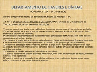DEPARTAMENTO DE HAVERES E DÍVIDAS PORTARIA 112/06 - SF (31/08/2006)  Aprova o Regimento Interno da Secretaria Municipal de Finanças - SF. ... Art. 53. O  Departamento de Haveres e Dívidas  (DEHAD), unidade da Subsecretaria do Tesouro Municipal, tem as seguintes atribuições:  exercer os controles dos haveres mobiliários e financeiros, bem como da dívida pública do Município;  elaborar relatórios mensais e estudos, concernentes aos haveres e às dívidas do Município, visando subsidiar as decisões da Secretaria;  administrar os haveres mobiliários representativos de participações do Município, bem como de seus respectivos rendimentos e direitos;  acompanhar e avaliar a atuação dos conselhos fiscais ou órgãos equivalentes das Empresas Municipais e de outras entidades, inclusive Empresas de cujo capital o Município participe minoritariamente;  estabelecer estratégias de financiamento de médio e longo prazo, monitorando a exposição ao risco;  executar o gerenciamento financeiro e contratual da dívida pública, efetuando os respectivos registros e controles pertinentes;  gerenciar os haveres, convênios e as dívidas de curto prazo;  exercer o controle dos direitos e haveres do Município, bem como das operações de crédito, internas e externas, avais e garantias;  registrar e controlar a execução de convênios relativamente ao recebimento de recursos de outras esferas do governo e suas respectivas contrapartidas.  