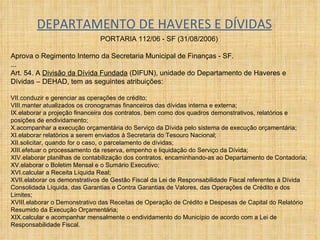 DEPARTAMENTO DE HAVERES E DÍVIDAS PORTARIA 112/06 - SF (31/08/2006)  Aprova o Regimento Interno da Secretaria Municipal de Finanças - SF. ... Art. 54. A  Divisão da Dívida Fundada  (DIFUN), unidade do Departamento de Haveres e Dívidas – DEHAD, tem as seguintes atribuições:  conduzir e gerenciar as operações de crédito;  manter atualizados os cronogramas financeiros das dívidas interna e externa;  elaborar a projeção financeira dos contratos, bem como dos quadros demonstrativos, relatórios e posições de endividamento;  acompanhar a execução orçamentária do Serviço da Dívida pelo sistema de execução orçamentária;  elaborar relatórios a serem enviados à Secretaria do Tesouro Nacional;  solicitar, quando for o caso, o parcelamento de dívidas;  efetuar o processamento da reserva, empenho e liquidação do Serviço da Dívida;  elaborar planilhas de contabilização dos contratos, encaminhando-as ao Departamento de Contadoria;  elaborar o Boletim Mensal e o Sumário Executivo;  calcular a Receita Líquida Real;  elaborar os demonstrativos de Gestão Fiscal da Lei de Responsabilidade Fiscal referentes à Dívida Consolidada Líquida, das Garantias e Contra Garantias de Valores, das Operações de Crédito e dos Limites;  elaborar o Demonstrativo das Receitas de Operação de Crédito e Despesas de Capital do Relatório Resumido da Execução Orçamentária;  calcular e acompanhar mensalmente o endividamento do Município de acordo com a Lei de Responsabilidade Fiscal. 