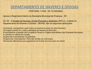 DEPARTAMENTO DE HAVERES E DÍVIDAS PORTARIA 112/06 - SF (31/08/2006)  Aprova o Regimento Interno da Secretaria Municipal de Finanças - SF. ... Art. 55 . A  Divisão de Haveres, Dívida Flutuante e Garantias  (DIFLU), unidade do Departamento de Haveres e Dívidas - DEHAD, tem as seguintes atribuições:  levantar, acompanhar e gerir todos os haveres do ponto de vista financeiro;  sugerir quando for o caso a alienação de haveres do Município;  acompanhar a atuação dos Conselhos Fiscais ou Órgãos equivalentes das Empresas Municipais;  controlar os valores em caução;  gerenciar e acompanhar as garantias;  gerenciar e acompanhar o fluxo das dívidas de curto prazo;  estudar alternativas para pagamento de dívidas de curto prazo em atraso. 