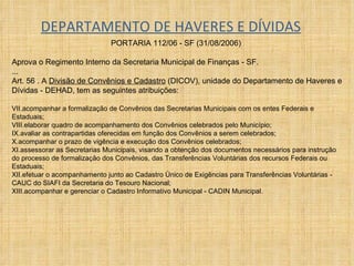 DEPARTAMENTO DE HAVERES E DÍVIDAS PORTARIA 112/06 - SF (31/08/2006)  Aprova o Regimento Interno da Secretaria Municipal de Finanças - SF. ... Art. 56 . A  Divisão de Convênios e Cadastro  (DICOV), unidade do Departamento de Haveres e Dívidas - DEHAD, tem as seguintes atribuições:  acompanhar a formalização de Convênios das Secretarias Municipais com os entes Federais e Estaduais;  elaborar quadro de acompanhamento dos Convênios celebrados pelo Município;  avaliar as contrapartidas oferecidas em função dos Convênios a serem celebrados;  acompanhar o prazo de vigência e execução dos Convênios celebrados;  assessorar as Secretarias Municipais, visando a obtenção dos documentos necessários para instrução do processo de formalização dos Convênios, das Transferências Voluntárias dos recursos Federais ou Estaduais;  efetuar o acompanhamento junto ao Cadastro Único de Exigências para Transferências Voluntárias - CAUC do SIAFI da Secretaria do Tesouro Nacional;  acompanhar e gerenciar o Cadastro Informativo Municipal - CADIN Municipal. 