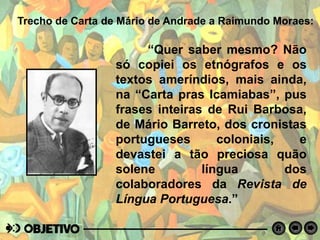 Trecho de Carta de Mário de Andrade a Raimundo Moraes:
“Quer saber mesmo? Não
só copiei os etnógrafos e os
textos ameríndios, mais ainda,
na “Carta pras Icamiabas”, pus
frases inteiras de Rui Barbosa,
de Mário Barreto, dos cronistas
portugueses coloniais, e
devastei a tão preciosa quão
solene língua dos
colaboradores da Revista de
Língua Portuguesa.”
 