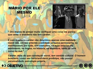 MÁRIO POR ELE
MESMO
“ Ora depois de pelejar muito verifiquei uma coisa me parece
que certa: o brasileiro não tem caráter.
...
E com a palavra caráter não determino apenas uma realidade
moral não, em vez entendo a entidade psíquica permanente, se
manifestando por tudo, nos costumes, na ação exterior, no
sentimento, na língua, na História, na andadura, tanto no bem
como no mal.”
Caráter, mais do que conotação moral, tem sentido cultural. O homem
brasileiro, como seu herói/anti-herói protótipo, não possui
personalidade, psicologia própria.
 