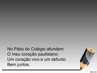 No Pátio do Colégio afundem
O meu coração paulistano:
Um coração vivo e um defunto
Bem juntos.

 
