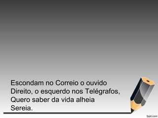 Escondam no Correio o ouvido
Direito, o esquerdo nos Telégrafos,
Quero saber da vida alheia
Sereia.

 