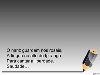 O nariz guardem nos rosais,
A língua no alto do Ipiranga
Para cantar a liberdade.
Saudade…

 