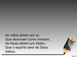 As mãos atirem por aí,
Que desvivam como viveram,
As tripas atirem pro Diabo,
Que o espírito será de Deus.
Adeus.

 
