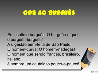 Ode ao burguês

Eu insulto o burguês! O burguês-níquel
o burguês-burguês!
A digestão bem-feita de São Paulo!
O homem-curva! O homem-nádegas!
O homem que sendo francês, brasileiro,
italiano,
é sempre um cauteloso pouco-a-pouco!

 