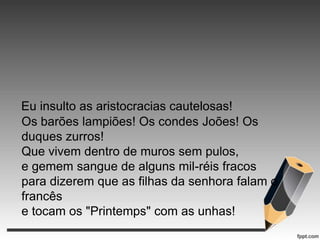 Eu insulto as aristocracias cautelosas!
Os barões lampiões! Os condes Joões! Os
duques zurros!
Que vivem dentro de muros sem pulos,
e gemem sangue de alguns mil-réis fracos
para dizerem que as filhas da senhora falam o
francês
e tocam os "Printemps" com as unhas!

 