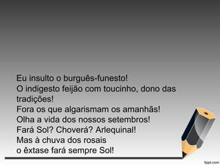 Eu insulto o burguês-funesto!
O indigesto feijão com toucinho, dono das
tradições!
Fora os que algarismam os amanhãs!
Olha a vida dos nossos setembros!
Fará Sol? Choverá? Arlequinal!
Mas à chuva dos rosais
o êxtase fará sempre Sol!

 