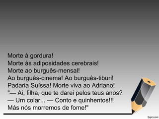 Morte à gordura!
Morte às adiposidades cerebrais!
Morte ao burguês-mensal!
Ao burguês-cinema! Ao burguês-tiburi!
Padaria Suíssa! Morte viva ao Adriano!
"— Ai, filha, que te darei pelos teus anos?
— Um colar... — Conto e quinhentos!!!
Más nós morremos de fome!"

 