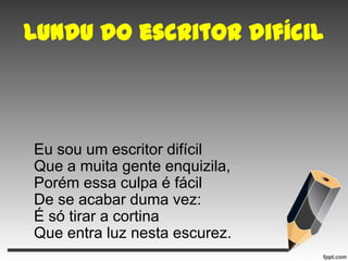 Lundu do escritor difícil

Eu sou um escritor difícil
Que a muita gente enquizila,
Porém essa culpa é fácil
De se acabar duma vez:
É só tirar a cortina
Que entra luz nesta escurez.

 
