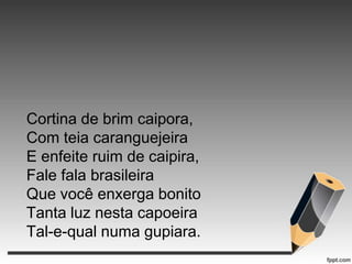 Cortina de brim caipora,
Com teia caranguejeira
E enfeite ruim de caipira,
Fale fala brasileira
Que você enxerga bonito
Tanta luz nesta capoeira
Tal-e-qual numa gupiara.

 