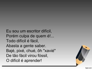 Eu sou um escritor difícil,
Porém culpa de quem é!...
Todo difícil é fácil,
Abasta a gente saber.
Bajé, pixé, chué, ôh "xavié"
De tão fácil virou fóssil,
O difícil é aprender!

 