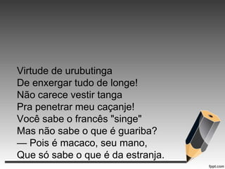 Virtude de urubutinga
De enxergar tudo de longe!
Não carece vestir tanga
Pra penetrar meu caçanje!
Você sabe o francês "singe"
Mas não sabe o que é guariba?
— Pois é macaco, seu mano,
Que só sabe o que é da estranja.

 