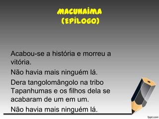 Macunaíma
(Epílogo)

Acabou-se a história e morreu a
vitória.
Não havia mais ninguém lá.
Dera tangolomângolo na tribo
Tapanhumas e os filhos dela se
acabaram de um em um.
Não havia mais ninguém lá.

 