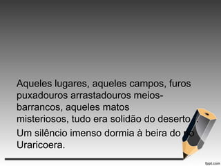 Aqueles lugares, aqueles campos, furos
puxadouros arrastadouros meiosbarrancos, aqueles matos
misteriosos, tudo era solidão do deserto...
Um silêncio imenso dormia à beira do rio
Uraricoera.

 