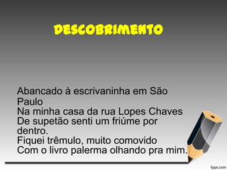 Descobrimento

Abancado à escrivaninha em São
Paulo
Na minha casa da rua Lopes Chaves
De supetão senti um friúme por
dentro.
Fiquei trêmulo, muito comovido
Com o livro palerma olhando pra mim.

 