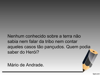 Nenhum conhecido sobre a terra não
sabia nem falar da tribo nem contar
aqueles casos tão pançudos. Quem podia
saber do Herói?
Mário de Andrade.

 