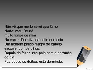 Não vê que me lembrei que lá no
Norte, meu Deus!
muito longe de mim
Na escuridão ativa da noite que caiu
Um homem pálido magro de cabelo
escorrendo nos olhos,
Depois de fazer uma pele com a borracha
do dia,
Faz pouco se deitou, está dormindo.

 
