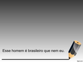 Esse homem é brasileiro que nem eu.

 