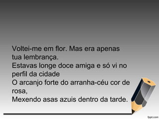 Voltei-me em flor. Mas era apenas
tua lembrança.
Estavas longe doce amiga e só vi no
perfil da cidade
O arcanjo forte do arranha-céu cor de
rosa,
Mexendo asas azuis dentro da tarde.

 