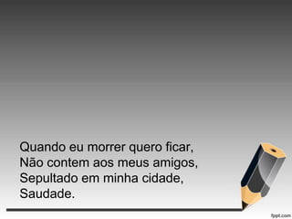Quando eu morrer quero ficar,
Não contem aos meus amigos,
Sepultado em minha cidade,
Saudade.

 