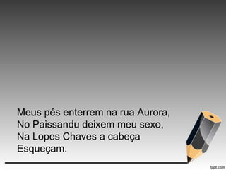Meus pés enterrem na rua Aurora,
No Paissandu deixem meu sexo,
Na Lopes Chaves a cabeça
Esqueçam.

 