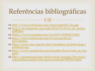 
 http://www.releituras.com/marioandrade_bio.asp
 http://pt.wikipedia.org/wiki/M%C3%A1rio_de_Andra
de#Obra
 https://www.youtube.com/watch?v=1Oih3j1TAEU
 http://www.infoescola.com/livros/pauliceia-
desvairada/
 http://www.mac.usp.br/mac/templates/projetos/jogo/
pauliceia.asp
 http://www.passeiweb.com/estudos/livros/ode_ao_bur
gues
 http://guiadoestudante.abril.com.br/estudar/literatura/
macunaima-analise-obra-mario-andrade-700315.shtml
Referências bibliográficas
 