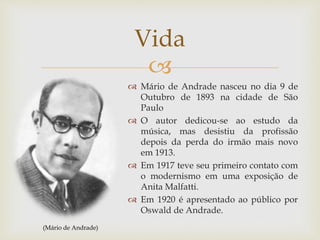 
 Mário de Andrade nasceu no dia 9 de
Outubro de 1893 na cidade de São
Paulo
 O autor dedicou-se ao estudo da
música, mas desistiu da profissão
depois da perda do irmão mais novo
em 1913.
 Em 1917 teve seu primeiro contato com
o modernismo em uma exposição de
Anita Malfatti.
 Em 1920 é apresentado ao público por
Oswald de Andrade.
Vida
(Mário de Andrade)
 
