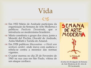 
 Em 1922 Mário de Andrade participou da
organização da Semana de Arte Moderna e
publicou Pauliceia Desvairada, que o
introduziu ao modernismo brasileiro.
 Mário constituiu o grupo dos cinco, junto a
Menotti del Picchia, Oswald de Andrade,
Anita Malfatti e Tarsila do Amaral.
 Em 1928 publicou Macunaíma - o Herói sem
nenhum caráter, onde inova com audácia e
rebela-se contra a mesmice das normas
vigentes.
 O autor morreu no dia 25 de Fevereiro de
1945 na sua casa em São Paulo, vítima de
um ataque cardíaco.
Vida
(Cartaz de divulgação da Semana
de Arte Moderna de 22. Arte de
Di Cavalcanti)
 