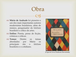 
 Mário de Andrade foi pioneiro e
um dos mais importantes autores
modernistas brasileiros, além de
músico, pesquisador do folclore
brasileiro e crítico de artes.
 Estilos: Poesia, prosa de ficção,
crônicas e críticas.
 Temas: Dentre os temas
abordados por Mário os
principais são o folclore
brasileiro e o cotidiano.
Obra
(Capa do Livro Pauliceia Desvairada)
 