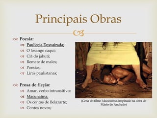  Poesia:
 Pauliceia Desvairada;
 O losango caqui;
 Clã do jabuti;
 Remate de males;
 Poesias;
 Liras paulistanas;
 Prosa de ficção:
 Amar, verbo intransitivo;
 Macunaíma;
 Os contos de Belazarte;
 Contos novos;
Principais Obras
(Cena do filme Macunaíma, inspirado na obra de
Mário de Andrade)
 