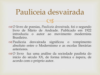 
 O livro de poesias, Pauliceia desvairada, foi o segundo
livro de Mário de Andrade. Publicado em 1922
introduziu o autor ao movimento modernista
Brasileiro.
 Pauliceia desvairada significou o rompimento
absoluto entre o Modernismo e as escolas literárias
anteriores.
 O livro faz uma análise da sociedade paulista do
início do século XX, de forma irônica e áspera, de
acordo com o próprio autor.
Pauliceia desvairada
 