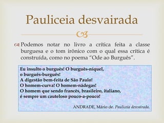
 Podemos notar no livro a crítica feita a classe
burguesa e o tom irônico com o qual essa crítica é
construída, como no poema “Ode ao Burguês”.
Pauliceia desvairada
Eu insulto o burguês! O burguês-níquel,
o burguês-burguês!
A digestão bem-feita de São Paulo!
O homem-curva! O homem-nádegas!
O homem que sendo francês, brasileiro, italiano,
é sempre um cauteloso pouco-a-pouco!
ANDRADE, Mário de. Pauliceia desvairada.
 