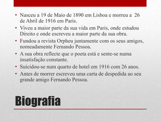 Biografia
• Nasceu a 19 de Maio de 1890 em Lisboa e morreu a 26
de Abril de 1916 em Paris.
• Viveu a maior parte da sua vida em Paris, onde estudou
Direito e onde escreveu a maior parte da sua obra.
• Fundou a revista Orpheu juntamente com os seus amigos,
nomeadamente Fernando Pessoa.
• A sua obra reflecte que o poeta está e sente-se numa
insatisfação constante.
• Suícidou-se num quarto de hotel em 1916 com 26 anos.
• Antes de morrer escreveu uma carta de despedida ao seu
grande amigo Fernando Pessoa.
 